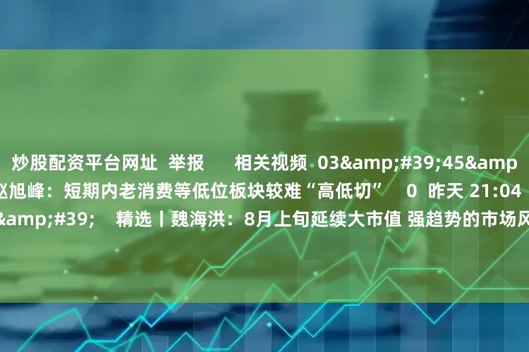 炒股配资平台网址  举报      相关视频  03'45''    精选丨赵旭峰：短期内老消费等低位板块较难“高低切”    0  昨天 21:04     02'40''    精选丨魏海洪：8月上旬延续大市值 强趋势的市场风格 下旬注意半年报    1347  08-01 18:50     02
