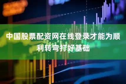中国股票配资网在线登录才能为顺利转弯打好基础