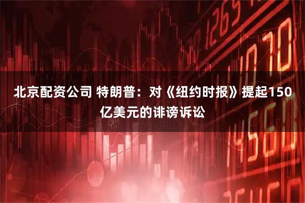 北京配资公司 特朗普：对《纽约时报》提起150亿美元的诽谤诉讼