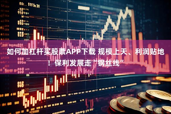 如何加杠杆买股票APP下载 规模上天、利润贴地！保利发展走“钢丝线”
