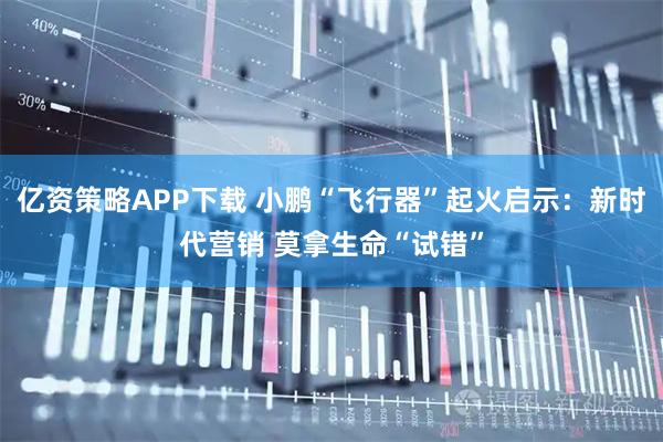 亿资策略APP下载 小鹏“飞行器”起火启示：新时代营销 莫拿生命“试错”