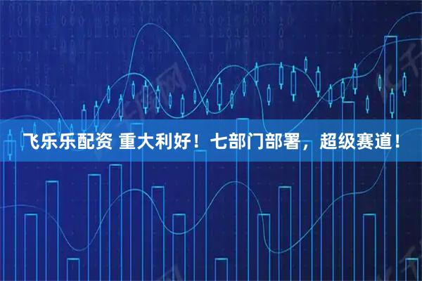 飞乐乐配资 重大利好！七部门部署，超级赛道！