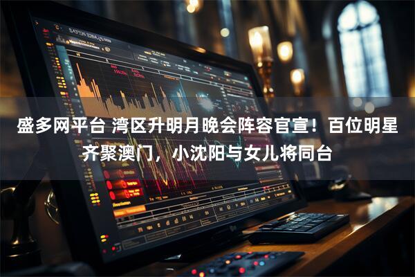 盛多网平台 湾区升明月晚会阵容官宣！百位明星齐聚澳门，小沈阳与女儿将同台