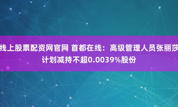线上股票配资网官网 首都在线:高级管理人员张丽莎计划减持不超0.0039%股份