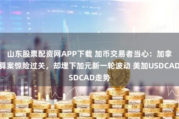 山东股票配资网APP下载 加币交易者当心：加拿大预算案惊险过关，却埋下加元新一轮波动 美加USDCAD走势