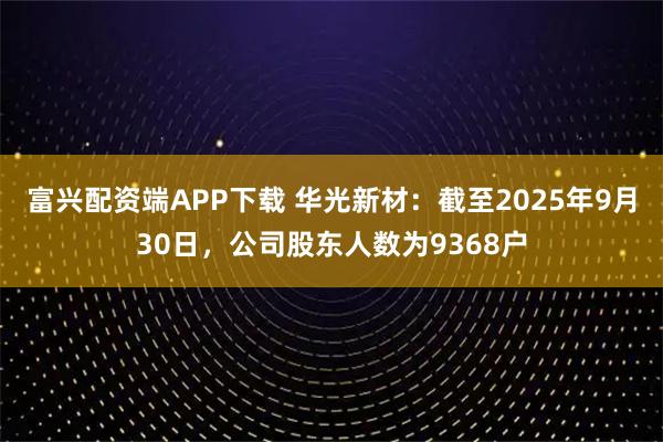 富兴配资端APP下载 华光新材：截至2025年9月30日，公司股东人数为9368户