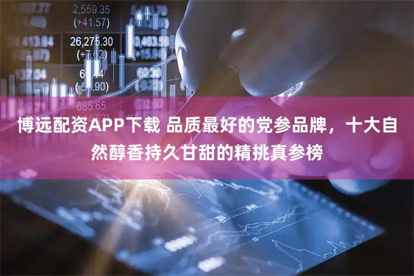 博远配资APP下载 品质最好的党参品牌，十大自然醇香持久甘甜的精挑真参榜