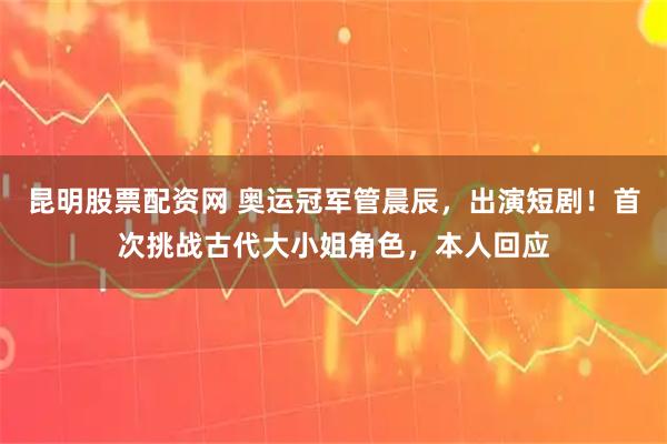 昆明股票配资网 奥运冠军管晨辰，出演短剧！首次挑战古代大小姐角色，本人回应