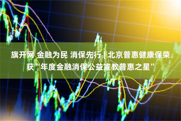 旗开网 金融为民 消保先行 | 北京普惠健康保荣获“年度金融消保公益宣教普惠之星”