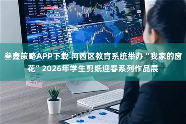 叁鑫策略APP下载 河西区教育系统举办“我家的窗花”2026年学生剪纸迎春系列作品展