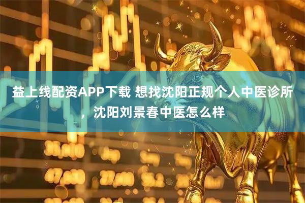 益上线配资APP下载 想找沈阳正规个人中医诊所，沈阳刘景春中医怎么样