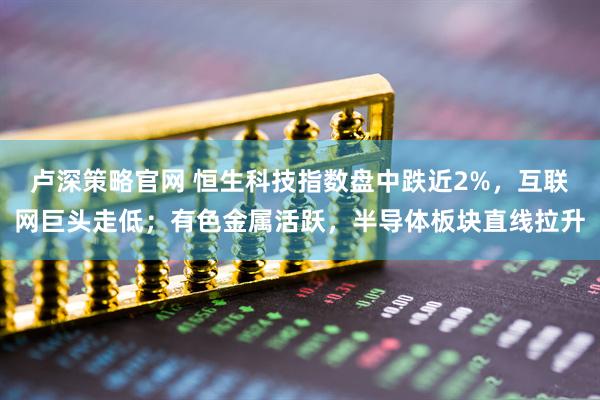 卢深策略官网 恒生科技指数盘中跌近2%，互联网巨头走低；有色金属活跃，半导体板块直线拉升