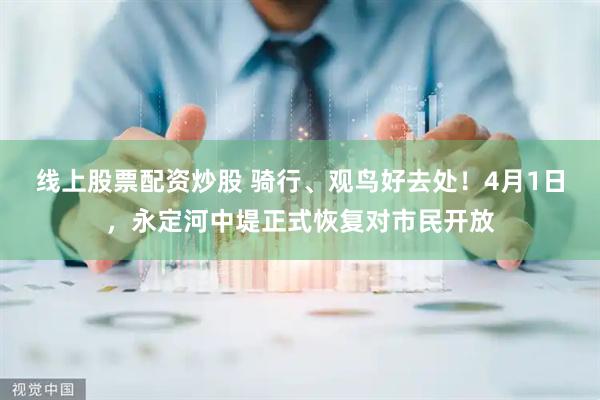 线上股票配资炒股 骑行、观鸟好去处！4月1日，永定河中堤正式恢复对市民开放