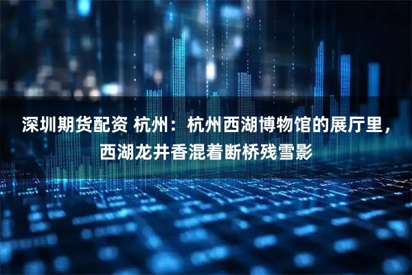 深圳期货配资 杭州：杭州西湖博物馆的展厅里，西湖龙井香混着断桥残雪影
