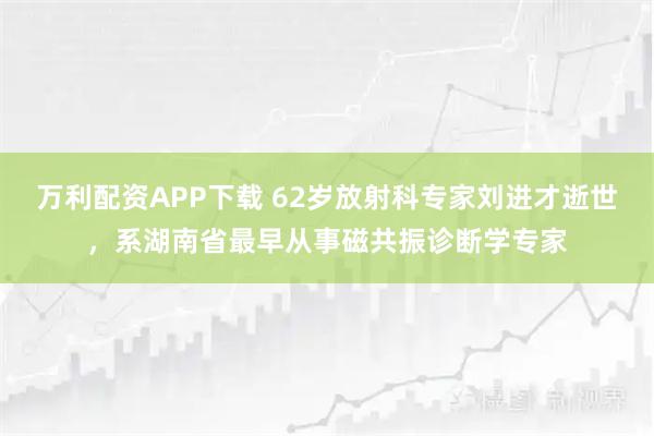万利配资APP下载 62岁放射科专家刘进才逝世,系湖南省最早从事磁共振诊断学专家