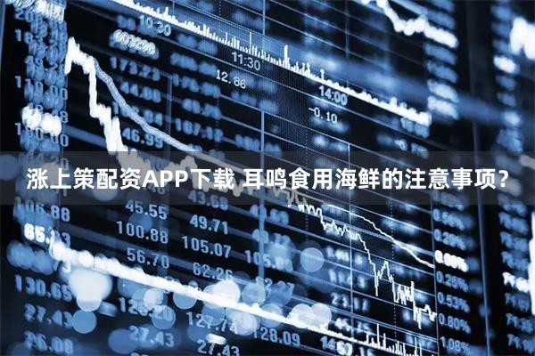 涨上策配资APP下载 耳鸣食用海鲜的注意事项？