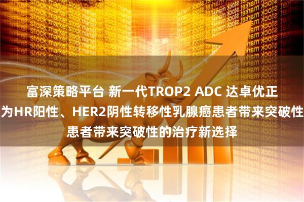 富深策略平台 新一代TROP2 ADC 达卓优正式商业上市，为HR阳性、HER2阴性转移性乳腺癌患者带来突破性的治疗新选择