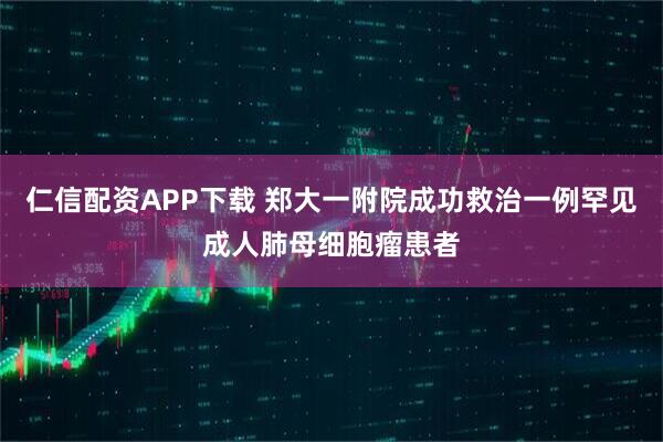 仁信配资APP下载 郑大一附院成功救治一例罕见成人肺母细胞瘤患者