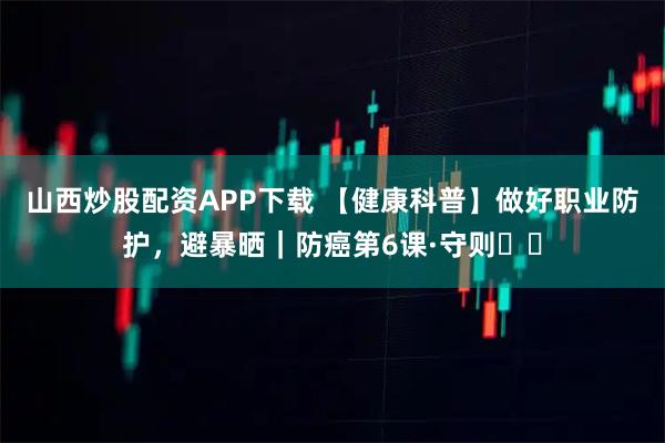 山西炒股配资APP下载 【健康科普】做好职业防护，避暴晒｜防癌第6课·守则⑪⑫