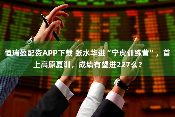 恒瑞盈配资APP下载 张水华进“宁虎训练营”，首上高原夏训，成绩有望进227么？