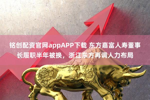 铭创配资官网appAPP下载 东方嘉富人寿董事长履职半年被换，浙江东方再调人力布局