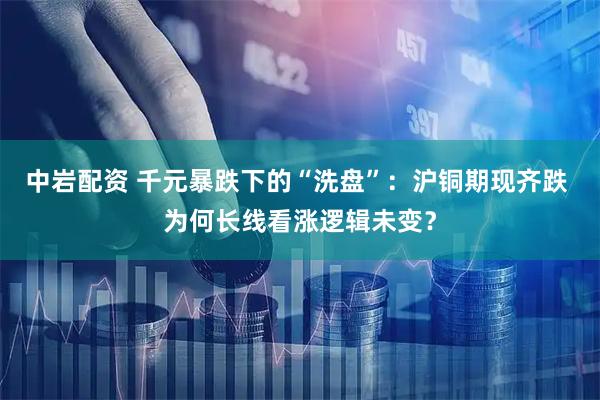 中岩配资 千元暴跌下的“洗盘”：沪铜期现齐跌 为何长线看涨逻辑未变？
