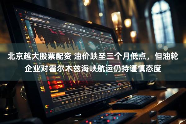 北京越大股票配资 油价跌至三个月低点，但油轮企业对霍尔木兹海峡航运仍持谨慎态度