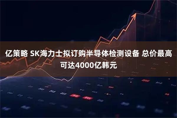 亿策略 SK海力士拟订购半导体检测设备 总价最高可达4000亿韩元